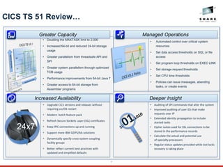 9
CICS TS 51 Review…
 Auditing of SPI commands that alter the system
 Improved auditing of user IDs that make
requests over IP
 Extended identity propagation to include
started tasks
 Cipher suites used for SSL connections to be
stored in the performance records
 Calculate the actual and potential use
of specialty processors
 Regular status updates provided while lost locks
recovery is taking place
 Upgrade CICS versions and releases without
requiring a z/OS restart
 Modern batch feature pack
 Refresh Secure Sockets Layer (SSL) certificates
 Keep IPIC connections up and running
 Support more IBM GDPS/AA solutions
 Dynamically specify cross-system coupling
facility groups
 Better reflect current best practices with
updated and simplified defaults
• Automated control over critical system
resources
• Set data access thresholds on SQL or file
access
• Set program loop thresholds on EXEC LINK
• Set storage request thresholds
• Set CPU time thresholds
• Policies can issue messages, abending
tasks, or create events
• Doubling the MAXTASK limit to 2,000
• Increased 64-bit and reduced 24-bit storage
usage
• Greater parallelism from threadsafe API and
SPI
• Greater system parallelism through optimized
TCB usage
• Performance improvements from 64-bit Java 7
• Greater access to 64-bit storage from
Assembler programs
Greater Capacity
Increased Availability
24x7
Deeper Insight
Managed Operations
24x
7
11011010
 