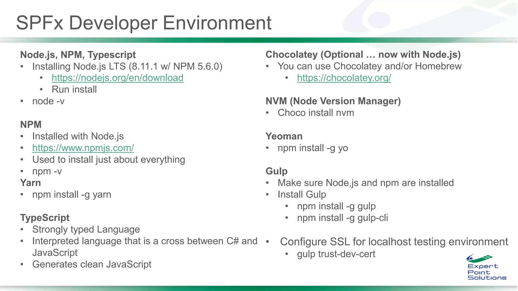 Node.js, NPM, Typescript
• Installing Node.js LTS (8.11.1 w/ NPM 5.6.0)
• https://nodejs.org/en/download
• Run install
• node -v
NPM
• Installed with Node.js
• https://www.npmjs.com/
• Used to install just about everything
• npm -v
Yarn
• npm install -g yarn
TypeScript
• Strongly typed Language
• Interpreted language that is a cross between C# and
JavaScript
• Generates clean JavaScript
Chocolatey (Optional … now with Node.js)
• You can use Chocolatey and/or Homebrew
• https://chocolatey.org/
NVM (Node Version Manager)
• Choco install nvm
Yeoman
• npm install -g yo
Gulp
• Make sure Node,js and npm are installed
• Install Gulp
• npm install -g gulp
• npm install -g gulp-cli
• Configure SSL for localhost testing environment
• gulp trust-dev-cert
SPFx Developer Environment
 