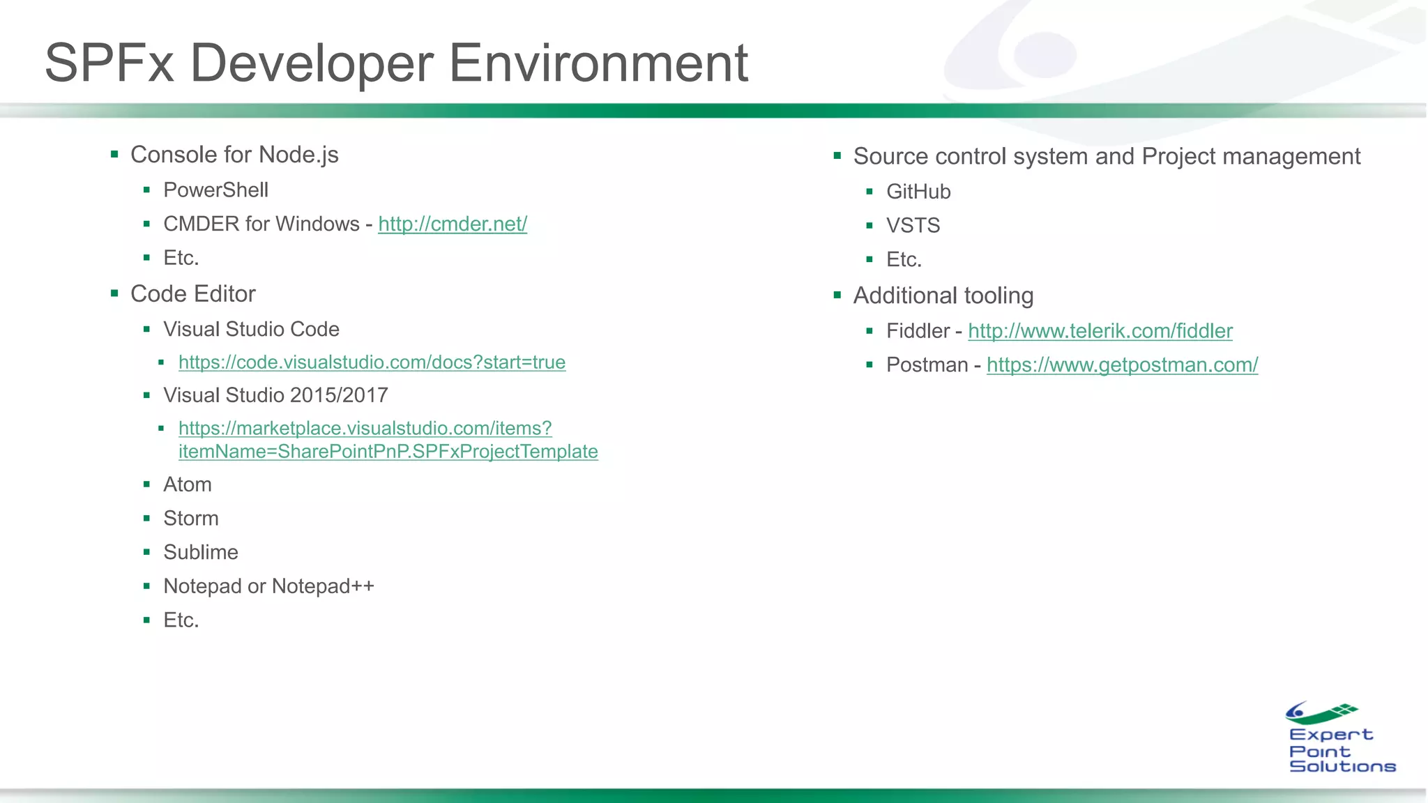  Console for Node.js
 PowerShell
 CMDER for Windows - http://cmder.net/
 Etc.
 Code Editor
 Visual Studio Code
 https://code.visualstudio.com/docs?start=true
 Visual Studio 2015/2017
 https://marketplace.visualstudio.com/items?
itemName=SharePointPnP.SPFxProjectTemplate
 Atom
 Storm
 Sublime
 Notepad or Notepad++
 Etc.
 Source control system and Project management
 GitHub
 VSTS
 Etc.
 Additional tooling
 Fiddler - http://www.telerik.com/fiddler
 Postman - https://www.getpostman.com/
SPFx Developer Environment
 