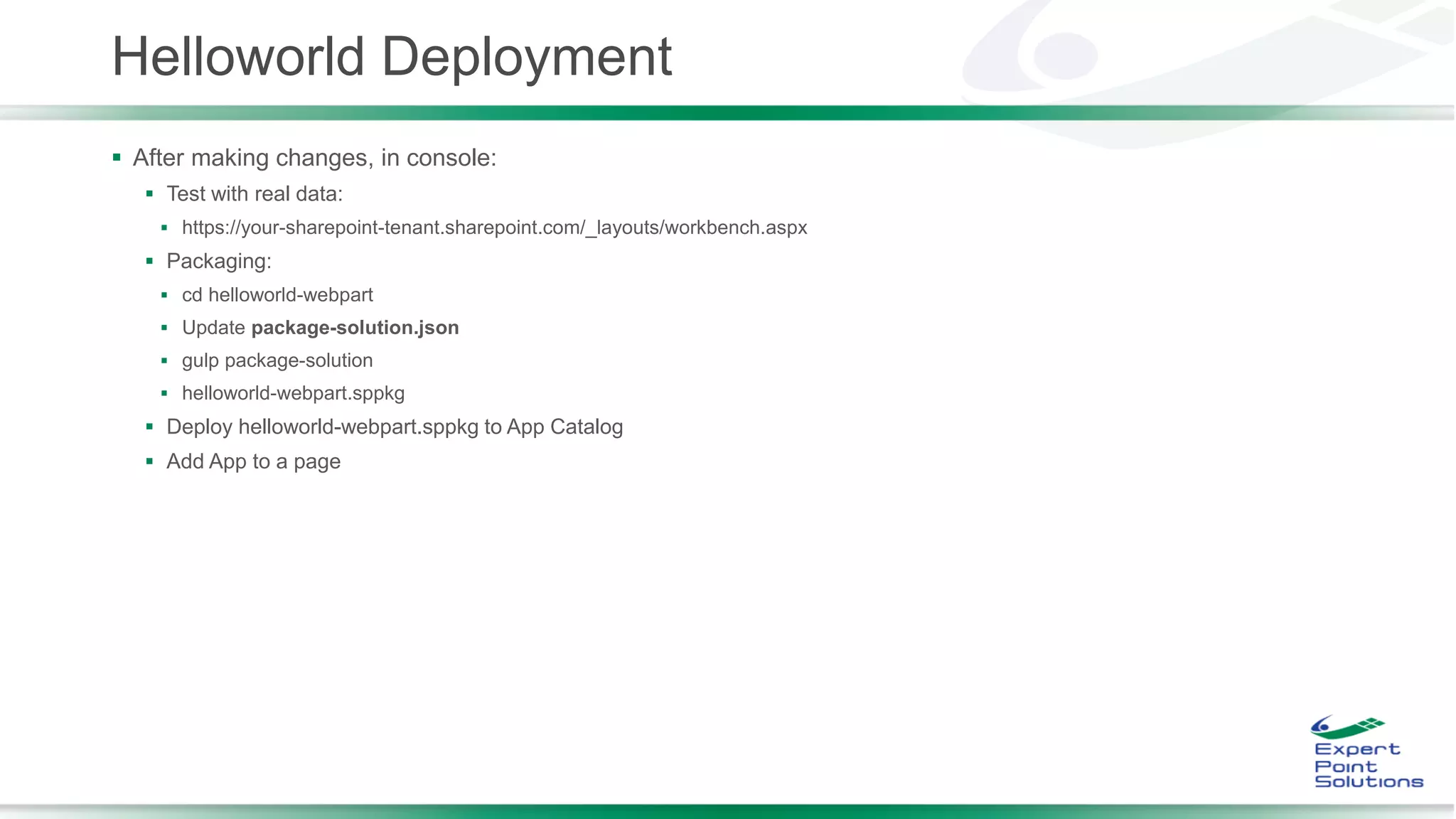 Helloworld Deployment
 After making changes, in console:
 Test with real data:
 https://your-sharepoint-tenant.sharepoint.com/_layouts/workbench.aspx
 Packaging:
 cd helloworld-webpart
 Update package-solution.json
 gulp package-solution
 helloworld-webpart.sppkg
 Deploy helloworld-webpart.sppkg to App Catalog
 Add App to a page
 