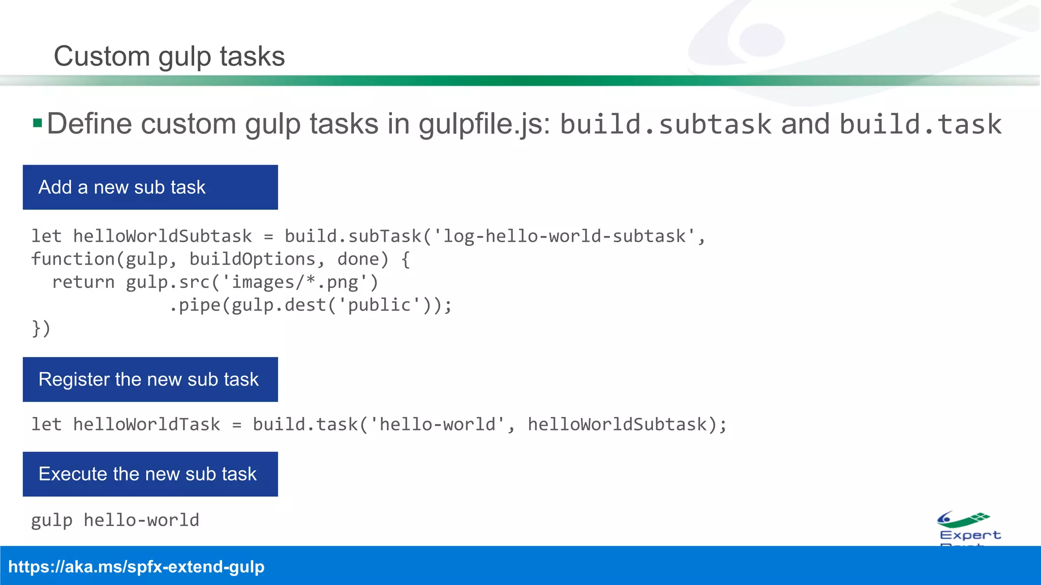 Custom gulp tasks
Define custom gulp tasks in gulpfile.js: build.subtask and build.task
let helloWorldSubtask = build.subTask('log-hello-world-subtask',
function(gulp, buildOptions, done) {
return gulp.src('images/*.png')
.pipe(gulp.dest('public'));
})
let helloWorldTask = build.task('hello-world', helloWorldSubtask);
gulp hello-world
 
