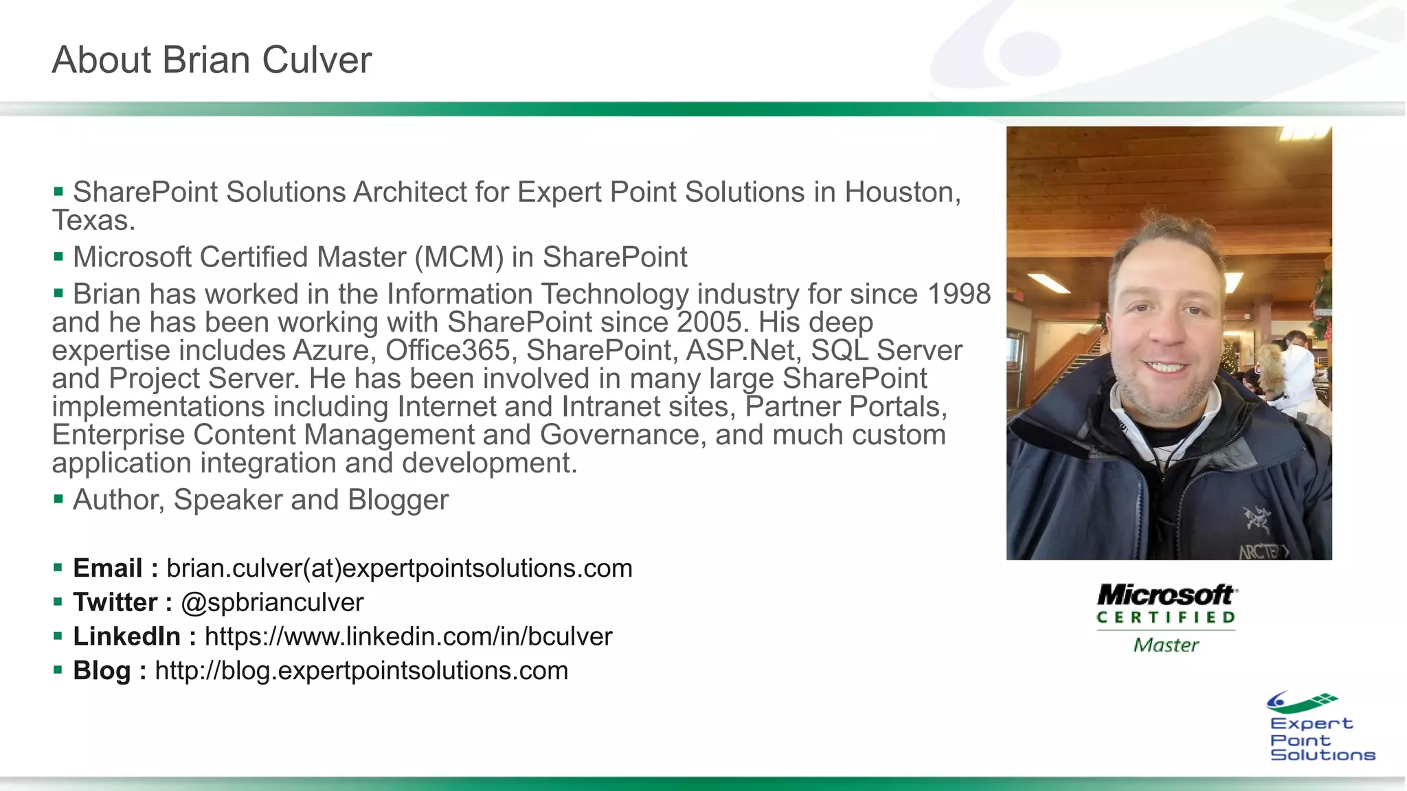 About Brian Culver
 SharePoint Solutions Architect for Expert Point Solutions in Houston,
Texas.
 Microsoft Certified Master (MCM) in SharePoint
 Brian has worked in the Information Technology industry for since 1998
and he has been working with SharePoint since 2005. His deep
expertise includes Azure, Office365, SharePoint, ASP.Net, SQL Server
and Project Server. He has been involved in many large SharePoint
implementations including Internet and Intranet sites, Partner Portals,
Enterprise Content Management and Governance, and much custom
application integration and development.
 Author, Speaker and Blogger
 Email : brian.culver(at)expertpointsolutions.com
 Twitter : @spbrianculver
 LinkedIn : https://www.linkedin.com/in/bculver
 Blog : http://blog.expertpointsolutions.com
 