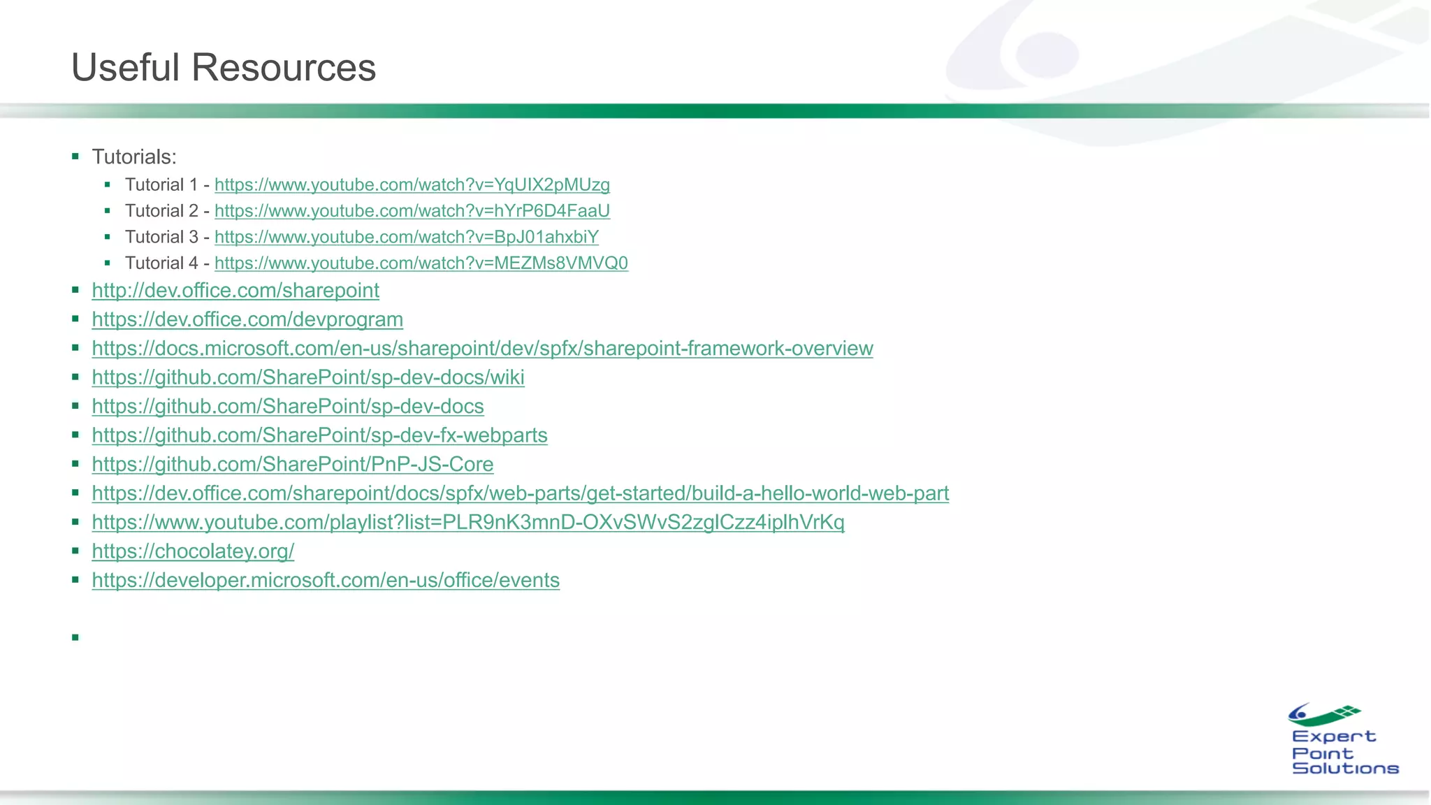 Useful Resources
 Tutorials:
 Tutorial 1 - https://www.youtube.com/watch?v=YqUIX2pMUzg
 Tutorial 2 - https://www.youtube.com/watch?v=hYrP6D4FaaU
 Tutorial 3 - https://www.youtube.com/watch?v=BpJ01ahxbiY
 Tutorial 4 - https://www.youtube.com/watch?v=MEZMs8VMVQ0
 http://dev.office.com/sharepoint
 https://dev.office.com/devprogram
 https://docs.microsoft.com/en-us/sharepoint/dev/spfx/sharepoint-framework-overview
 https://github.com/SharePoint/sp-dev-docs/wiki
 https://github.com/SharePoint/sp-dev-docs
 https://github.com/SharePoint/sp-dev-fx-webparts
 https://github.com/SharePoint/PnP-JS-Core
 https://dev.office.com/sharepoint/docs/spfx/web-parts/get-started/build-a-hello-world-web-part
 https://www.youtube.com/playlist?list=PLR9nK3mnD-OXvSWvS2zglCzz4iplhVrKq
 https://chocolatey.org/
 https://developer.microsoft.com/en-us/office/events

 