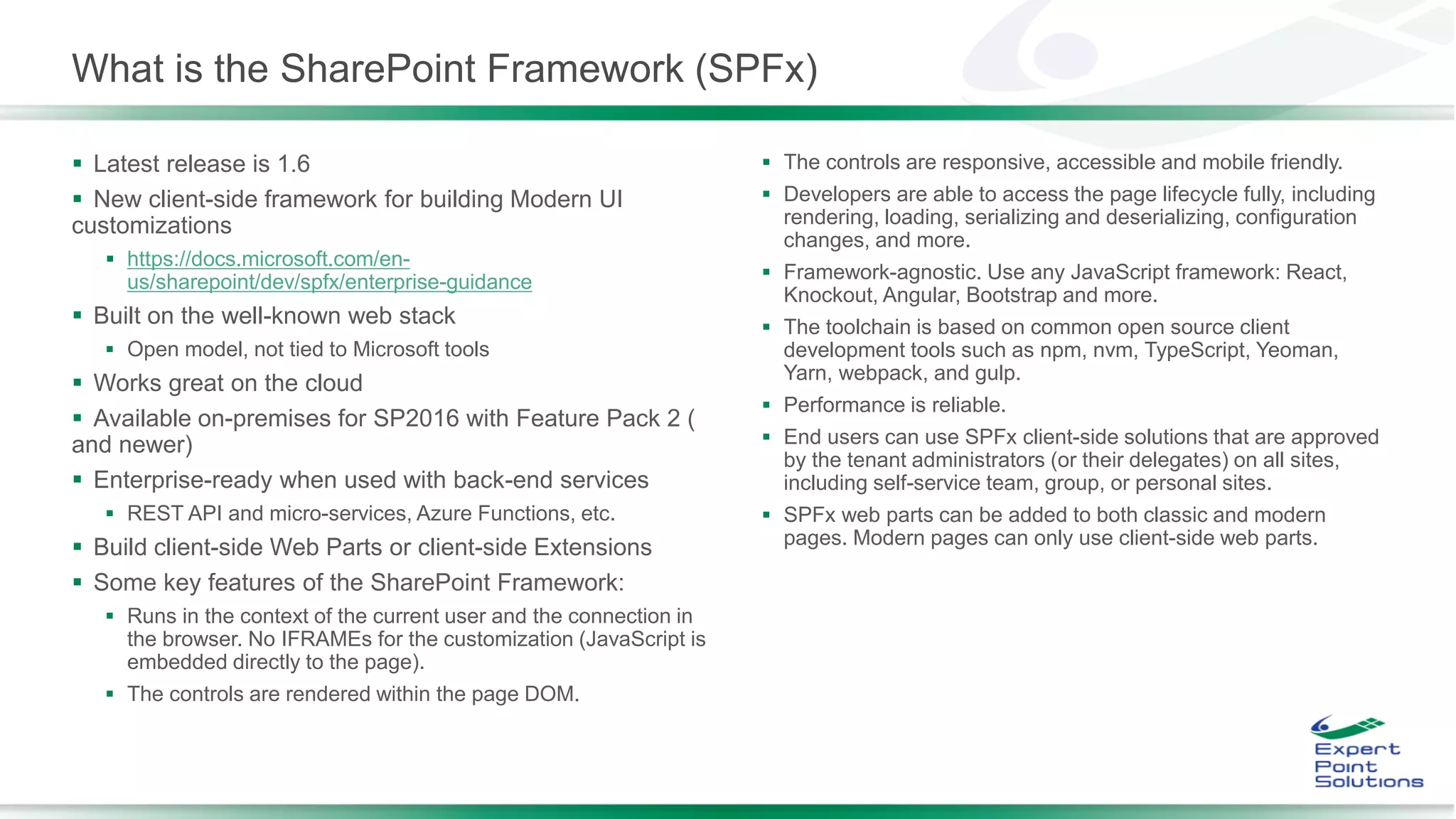 What is the SharePoint Framework (SPFx)
 Latest release is 1.6
 New client-side framework for building Modern UI
customizations
 https://docs.microsoft.com/en-
us/sharepoint/dev/spfx/enterprise-guidance
 Built on the well-known web stack
 Open model, not tied to Microsoft tools
 Works great on the cloud
 Available on-premises for SP2016 with Feature Pack 2 (
and newer)
 Enterprise-ready when used with back-end services
 REST API and micro-services, Azure Functions, etc.
 Build client-side Web Parts or client-side Extensions
 Some key features of the SharePoint Framework:
 Runs in the context of the current user and the connection in
the browser. No IFRAMEs for the customization (JavaScript is
embedded directly to the page).
 The controls are rendered within the page DOM.
 The controls are responsive, accessible and mobile friendly.
 Developers are able to access the page lifecycle fully, including
rendering, loading, serializing and deserializing, configuration
changes, and more.
 Framework-agnostic. Use any JavaScript framework: React,
Knockout, Angular, Bootstrap and more.
 The toolchain is based on common open source client
development tools such as npm, nvm, TypeScript, Yeoman,
Yarn, webpack, and gulp.
 Performance is reliable.
 End users can use SPFx client-side solutions that are approved
by the tenant administrators (or their delegates) on all sites,
including self-service team, group, or personal sites.
 SPFx web parts can be added to both classic and modern
pages. Modern pages can only use client-side web parts.
 