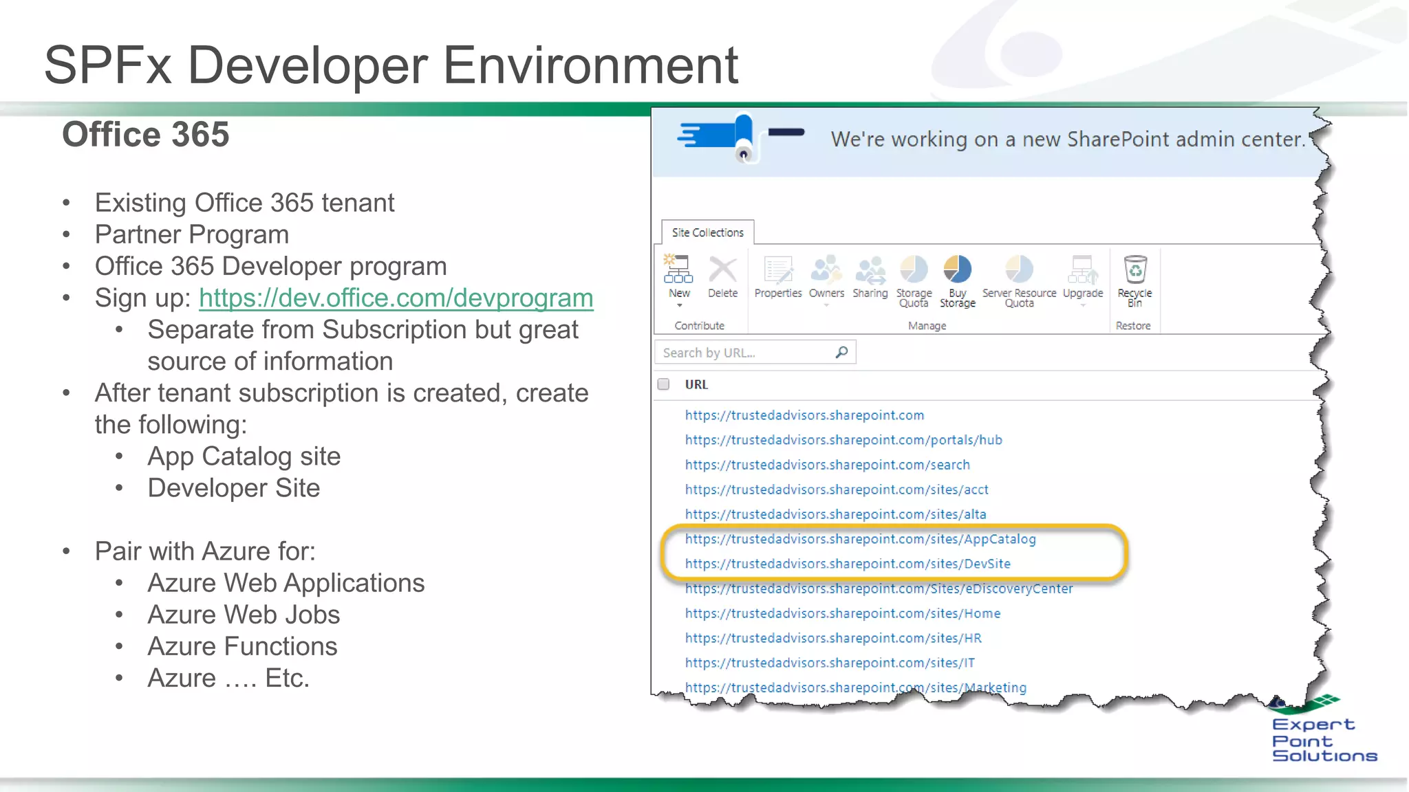 SPFx Developer Environment
Office 365
• Existing Office 365 tenant
• Partner Program
• Office 365 Developer program
• Sign up: https://dev.office.com/devprogram
• Separate from Subscription but great
source of information
• After tenant subscription is created, create
the following:
• App Catalog site
• Developer Site
• Pair with Azure for:
• Azure Web Applications
• Azure Web Jobs
• Azure Functions
• Azure …. Etc.
 