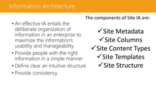 Information Architecture
• An effective IA entails the
deliberate organization of
information in an enterprise to
maximize the information’s
usability and manageability.
• Provide people with the right
information in a simple manner
• Define clear an intuitive structure
• Provide consistency
The components of Site IA are:
Site Metadata
Site Columns
Site Content Types
Site Templates
Site Structure
 