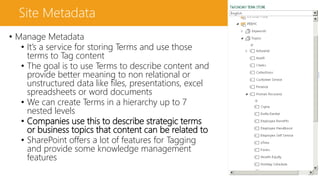 Site Metadata
• Manage Metadata
• It’s a service for storing Terms and use those
terms to Tag content
• The goal is to use Terms to describe content and
provide better meaning to non relational or
unstructured data like files, presentations, excel
spreadsheets or word documents
• We can create Terms in a hierarchy up to 7
nested levels
• Companies use this to describe strategic terms
or business topics that content can be related to
• SharePoint offers a lot of features for Tagging
and provide some knowledge management
features
 