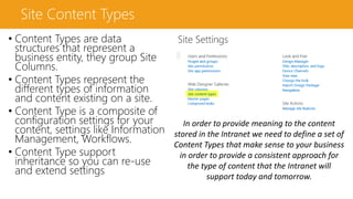 Site Content Types
• Content Types are data
structures that represent a
business entity, they group Site
Columns.
• Content Types represent the
different types of information
and content existing on a site.
• Content Type is a composite of
configuration settings for your
content, settings like Information
Management, Workflows.
• Content Type support
inheritance so you can re-use
and extend settings
In order to provide meaning to the content
stored in the Intranet we need to define a set of
Content Types that make sense to your business
in order to provide a consistent approach for
the type of content that the Intranet will
support today and tomorrow.
 