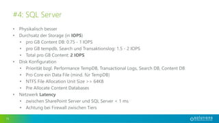 • Physikalisch besser
• Durchsatz der Storage (in IOPS)
• pro GB Content DB: 0.75 - 1 IOPS
• pro GB tempdb, Search und Transaktionslog: 1.5 - 2 IOPS
• Total pro GB Content: 2 IOPS
• Disk Konfiguration
• Priorität bzgl. Performance TempDB, Transactional Logs, Search DB, Content DB
• Pro Core ein Data File (mind. für TempDB)
• NTFS File Allocation Unit Size >= 64KB
• Pre Allocate Content Databases
• Netzwerk Latency
• zwischen SharePoint Server und SQL Server < 1 ms
• Achtung bei Firewall zwischen Tiers
15
#4: SQL Server
 