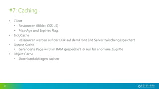 • Client
• Ressourcen (Bilder, CSS, JS)
• Max-Age und Expiries Flag
• BlobCache
• Ressourcen werden auf der Disk auf dem Front End Server zwischengespeichert
• Output Cache
• Gerenderte Page wird im RAM gespeichert  nur für anonyme Zugriffe
• Object Cache
• Datenbankabfragen cachen
21
#7: Caching
 