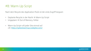 Nach dem Recycle des Application Pools ist der erste Zugriff langsam
• Geplante Recycle in der Nacht  Warm Up Script
• Ungeplant  Out of Memory, Fehler
• Warm Up Script ruft jeder Site einmal auf
z.B. https://spbestwarmup.codeplex.com/
24
#8: Warm Up Script
 