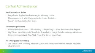 Health Analyzer Rules
• Recycle der Application Pools wegen Memory Limits
• Datenbanken mit alten/fragmentierten Index Statistics
• Search mit fragmentierten Index
Slowest Page Report
• Central Administration -> Monitoring -> Reporting -> View Administrative Report
• Ggf. Timer Job «Microsoft SharePoint Foundation Usage Data Processing» aktivieren
• Eingrenzen nach Web App, Web Front End Server oder Page
HTTP Request Throttling
• Job checkt CPU, Memory, Request Queue. Bei schlechten Werten, werden Requests
abgebrochen
36
Central Administration
 
