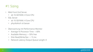 • Web Front End Server
• ab 16 GB RAM, 4 Core CPU
• SQL Server
• ab 16 GB RAM, 4 Core CPU
• physikalisch ist besser
• Überwachung mit Performance Monitor
• Average % Processor Time: < 60%
• Available Memory: > 50% free
• Disk Read/Write/Sec: < 15 ms
• Network Latency Output Queue Length: 0
6
#1: Sizing
 
