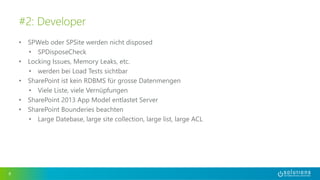 • SPWeb oder SPSite werden nicht disposed
• SPDisposeCheck
• Locking Issues, Memory Leaks, etc.
• werden bei Load Tests sichtbar
• SharePoint ist kein RDBMS für grosse Datenmengen
• Viele Liste, viele Vernüpfungen
• SharePoint 2013 App Model entlastet Server
• SharePoint Bounderies beachten
• Large Datebase, large site collection, large list, large ACL
8
#2: Developer
 