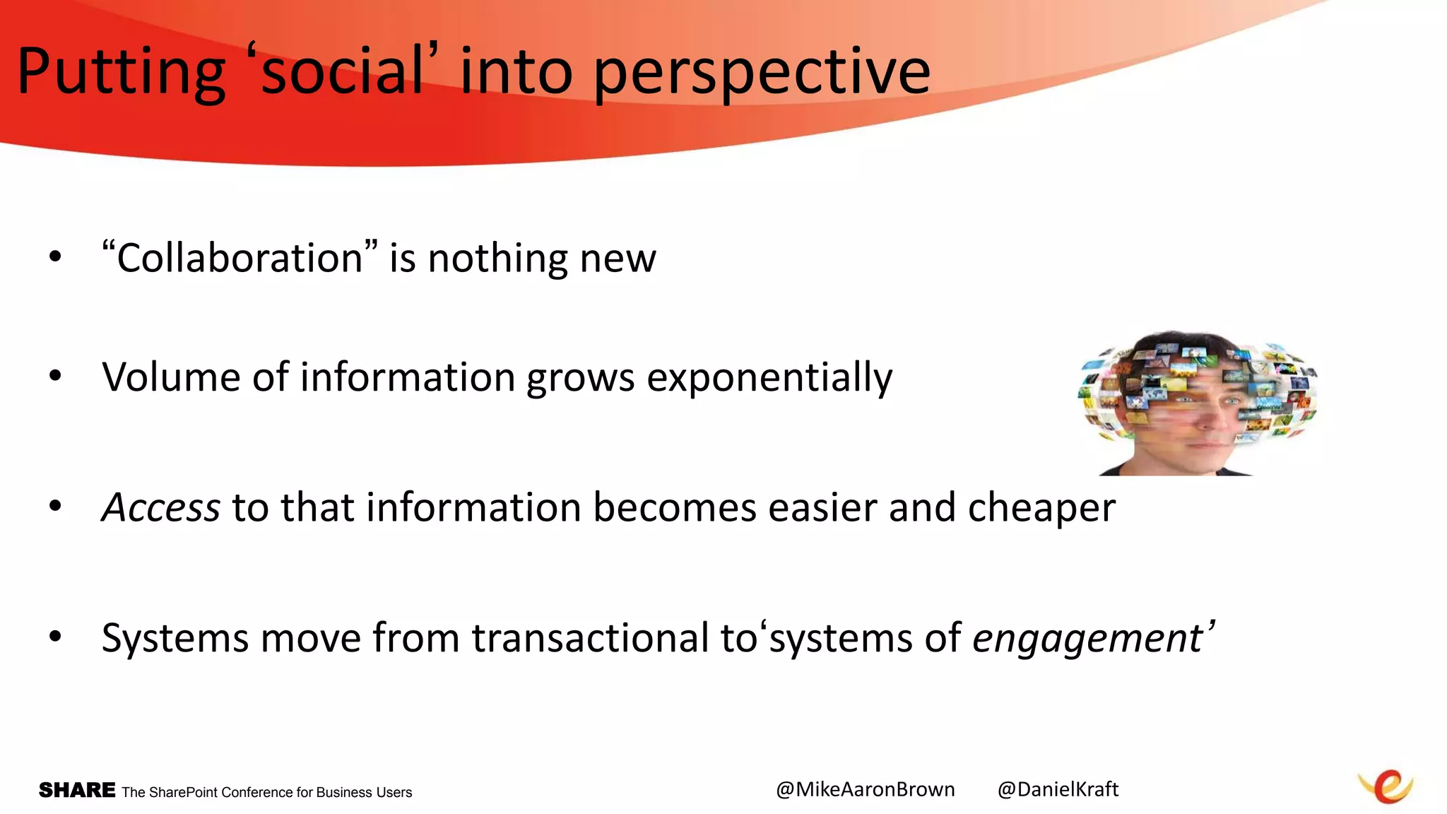SHARE The SharePoint Conference for Business Users
Putting „social‟ into perspective
• “Collaboration” is nothing new
• Volume of information grows exponentially
• Access to that information becomes easier and cheaper
• Systems move from transactional to„systems of engagement’
@MikeAaronBrown @DanielKraft
 