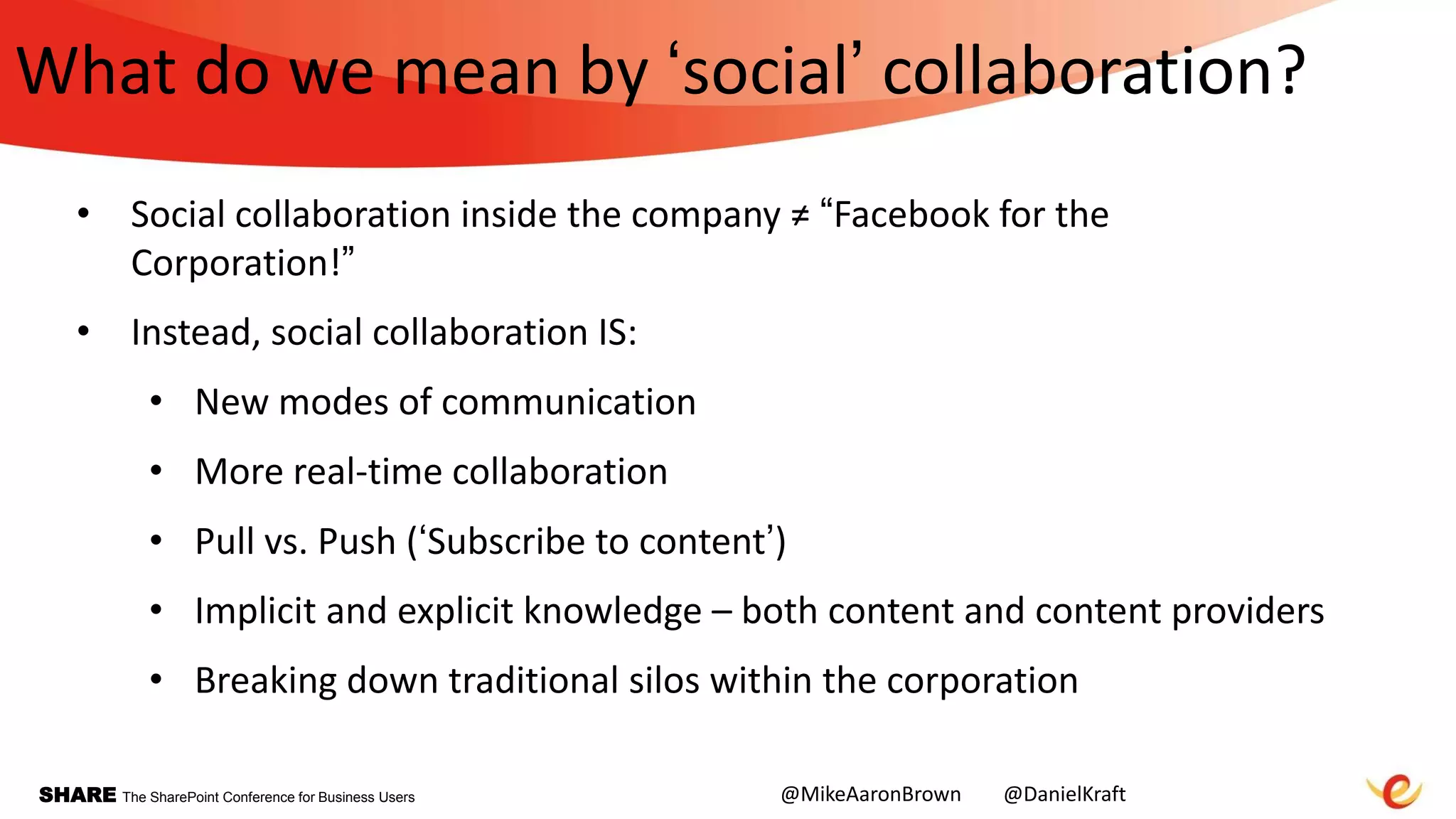 SHARE The SharePoint Conference for Business Users
What do we mean by „social‟ collaboration?
• Social collaboration inside the company ≠ “Facebook for the
Corporation!”
• Instead, social collaboration IS:
• New modes of communication
• More real-time collaboration
• Pull vs. Push („Subscribe to content‟)
• Implicit and explicit knowledge – both content and content providers
• Breaking down traditional silos within the corporation
@MikeAaronBrown @DanielKraft
 
