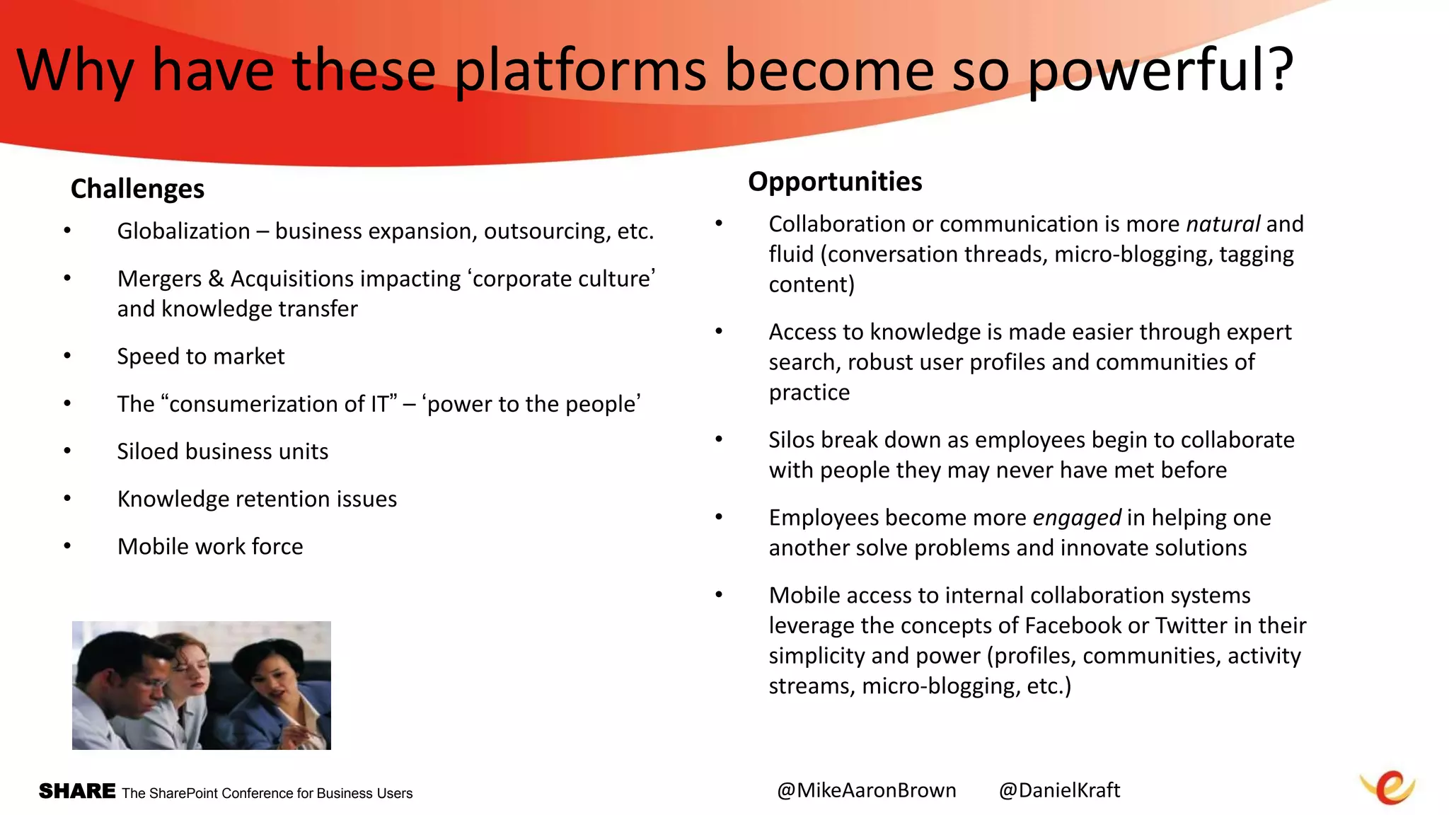 SHARE The SharePoint Conference for Business Users
Why have these platforms become so powerful?
• Globalization – business expansion, outsourcing, etc.
• Mergers & Acquisitions impacting „corporate culture‟
and knowledge transfer
• Speed to market
• The “consumerization of IT” – „power to the people‟
• Siloed business units
• Knowledge retention issues
• Mobile work force
• Collaboration or communication is more natural and
fluid (conversation threads, micro-blogging, tagging
content)
• Access to knowledge is made easier through expert
search, robust user profiles and communities of
practice
• Silos break down as employees begin to collaborate
with people they may never have met before
• Employees become more engaged in helping one
another solve problems and innovate solutions
• Mobile access to internal collaboration systems
leverage the concepts of Facebook or Twitter in their
simplicity and power (profiles, communities, activity
streams, micro-blogging, etc.)
Challenges Opportunities
@MikeAaronBrown @DanielKraft
 