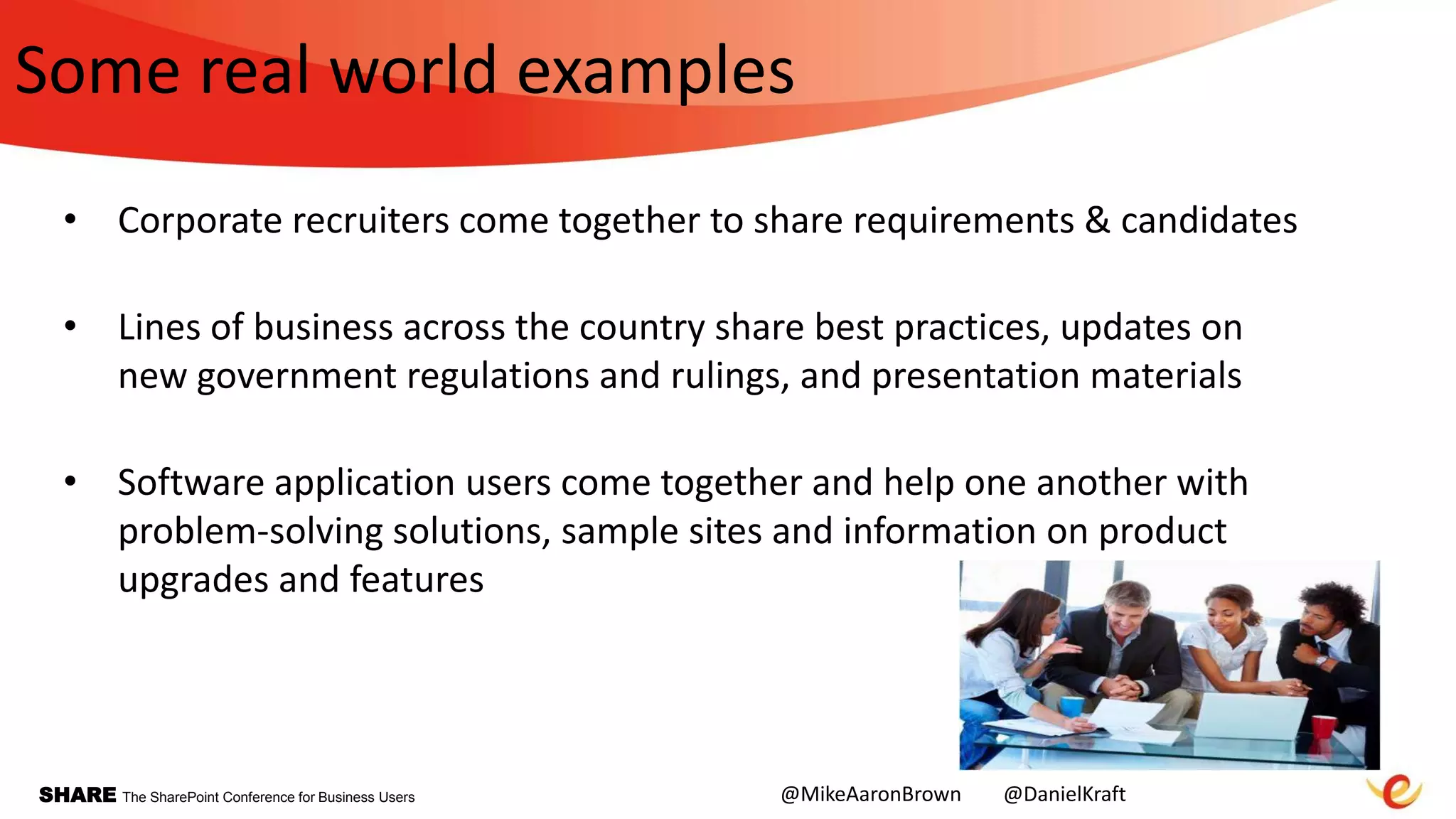 SHARE The SharePoint Conference for Business Users
Some real world examples
• Corporate recruiters come together to share requirements & candidates
• Lines of business across the country share best practices, updates on
new government regulations and rulings, and presentation materials
• Software application users come together and help one another with
problem-solving solutions, sample sites and information on product
upgrades and features
@MikeAaronBrown @DanielKraft
 