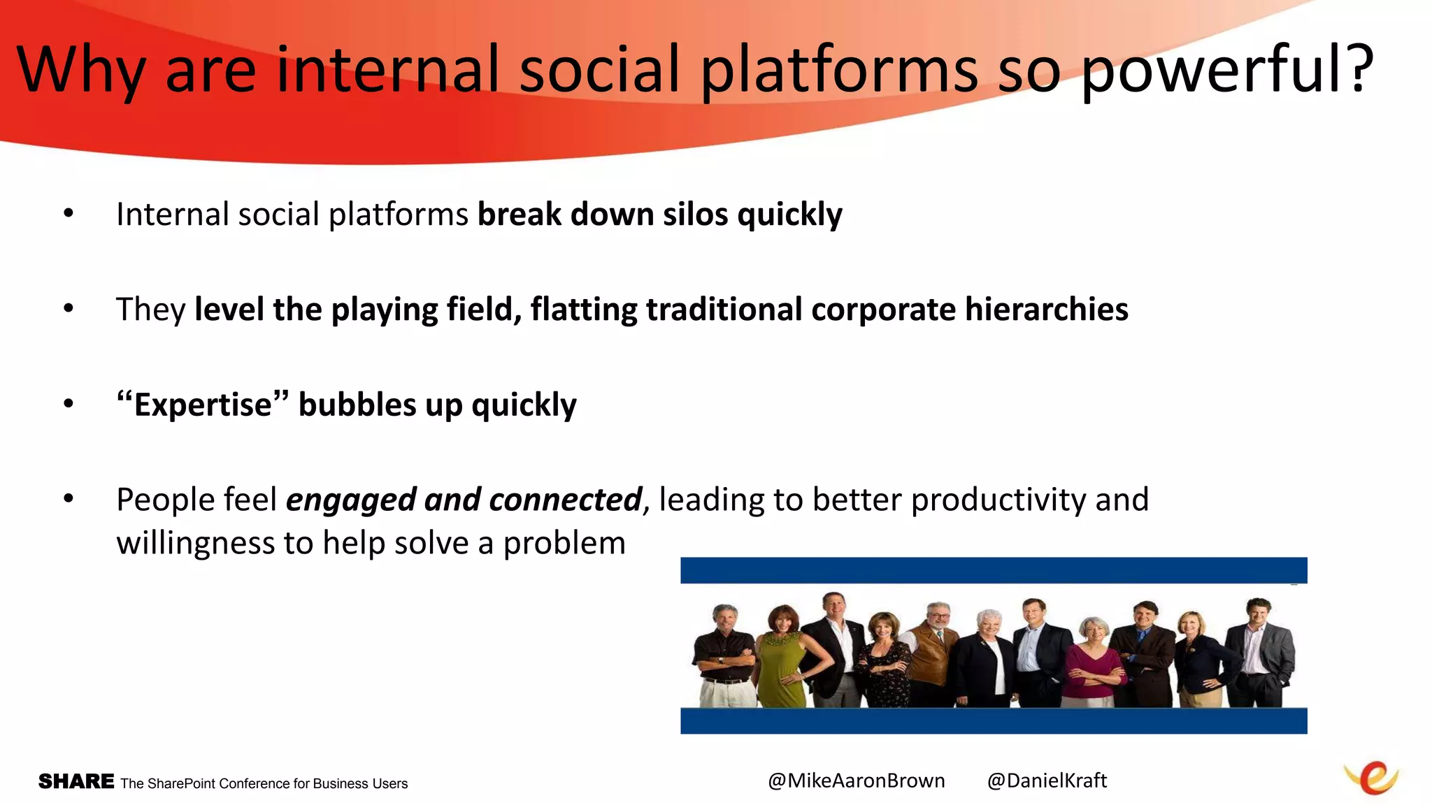 SHARE The SharePoint Conference for Business Users
Why are internal social platforms so powerful?
• Internal social platforms break down silos quickly
• They level the playing field, flatting traditional corporate hierarchies
• “Expertise” bubbles up quickly
• People feel engaged and connected, leading to better productivity and
willingness to help solve a problem
@MikeAaronBrown @DanielKraft
 