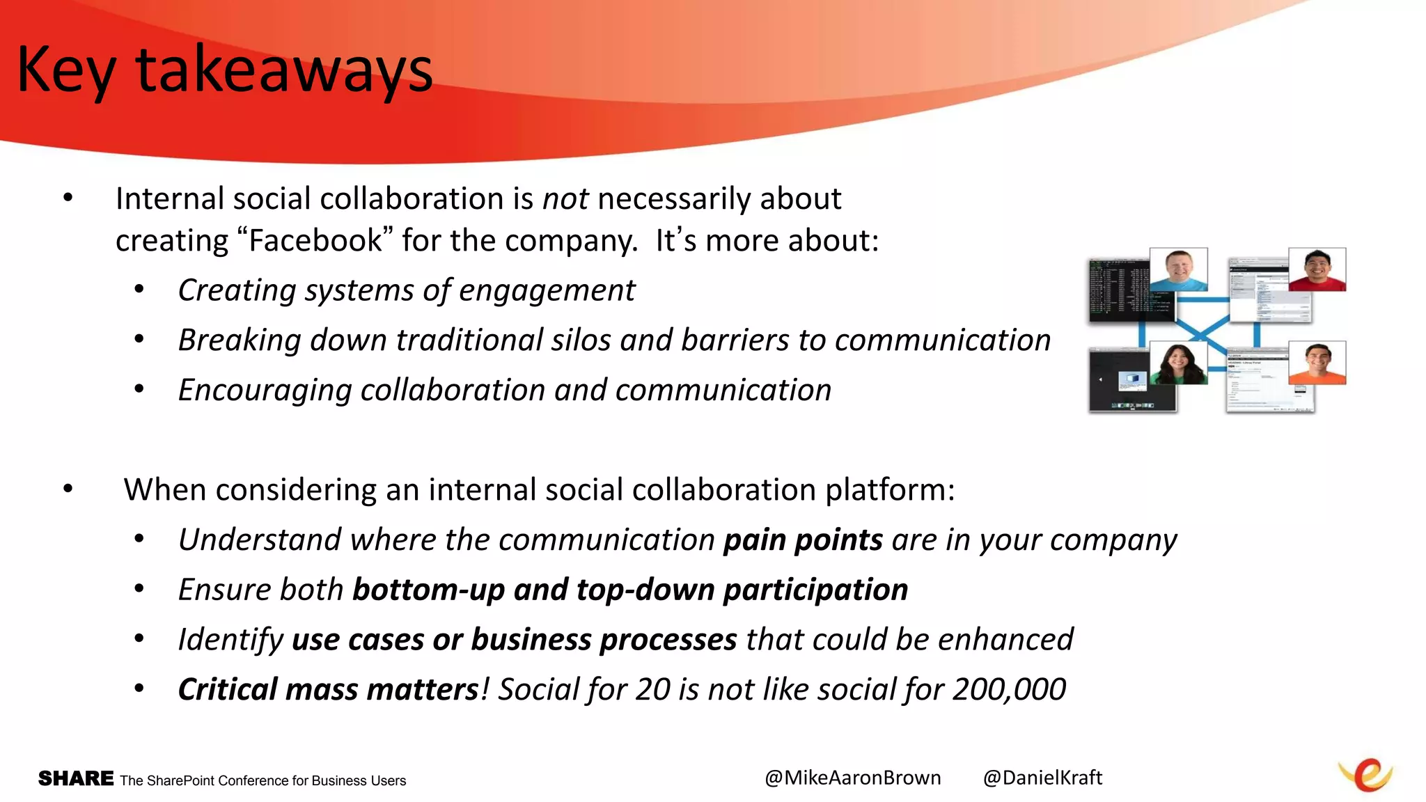 SHARE The SharePoint Conference for Business Users
Key takeaways
• Internal social collaboration is not necessarily about
creating “Facebook” for the company. It‟s more about:
• Creating systems of engagement
• Breaking down traditional silos and barriers to communication
• Encouraging collaboration and communication
• When considering an internal social collaboration platform:
• Understand where the communication pain points are in your company
• Ensure both bottom-up and top-down participation
• Identify use cases or business processes that could be enhanced
• Critical mass matters! Social for 20 is not like social for 200,000
@MikeAaronBrown @DanielKraft
 