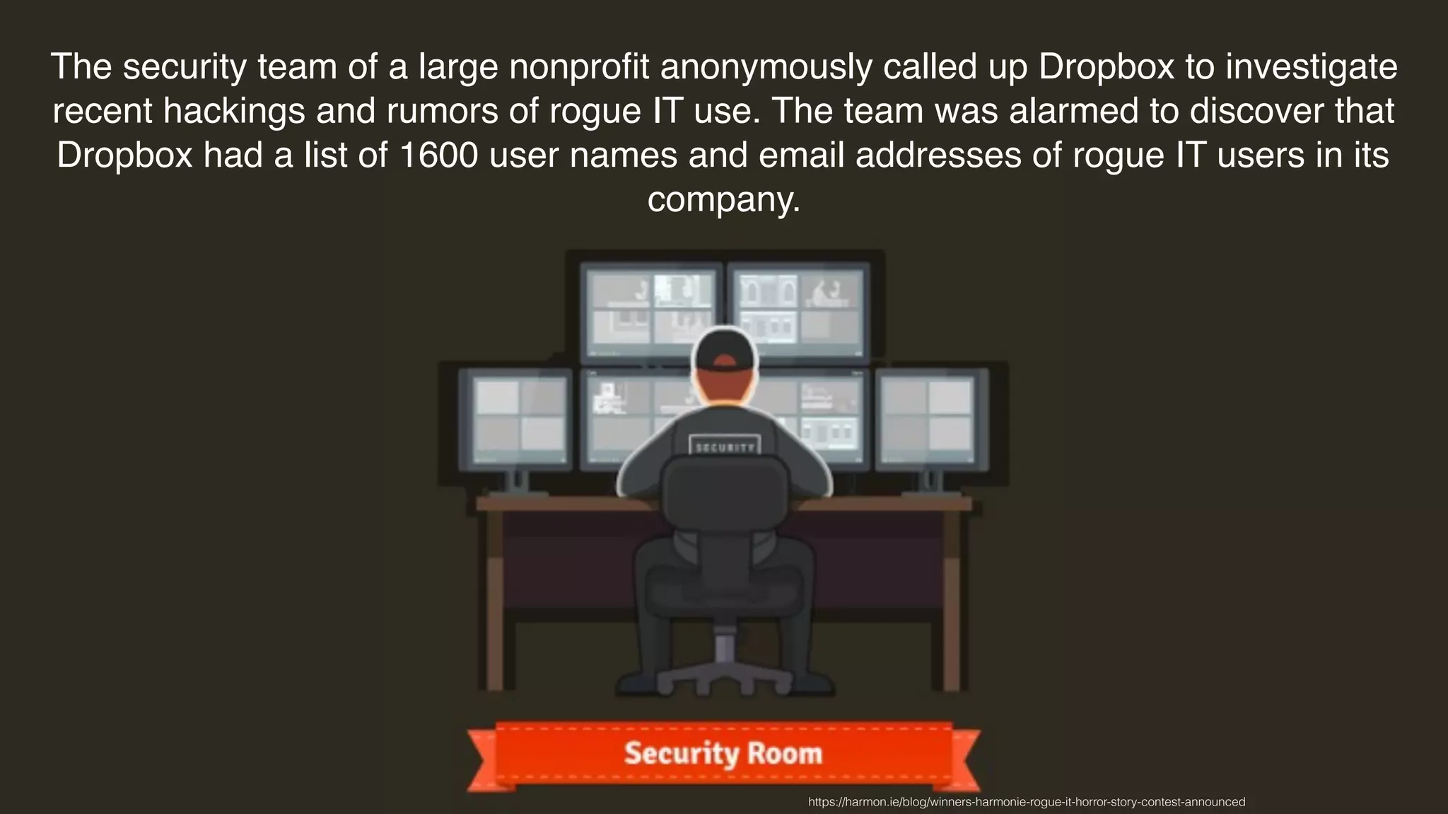 The security team of a large nonproﬁt anonymously called up Dropbox to investigate
recent hackings and rumors of rogue IT use. The team was alarmed to discover that
Dropbox had a list of 1600 user names and email addresses of rogue IT users in its
company.
https://harmon.ie/blog/winners-harmonie-rogue-it-horror-story-contest-announced
 