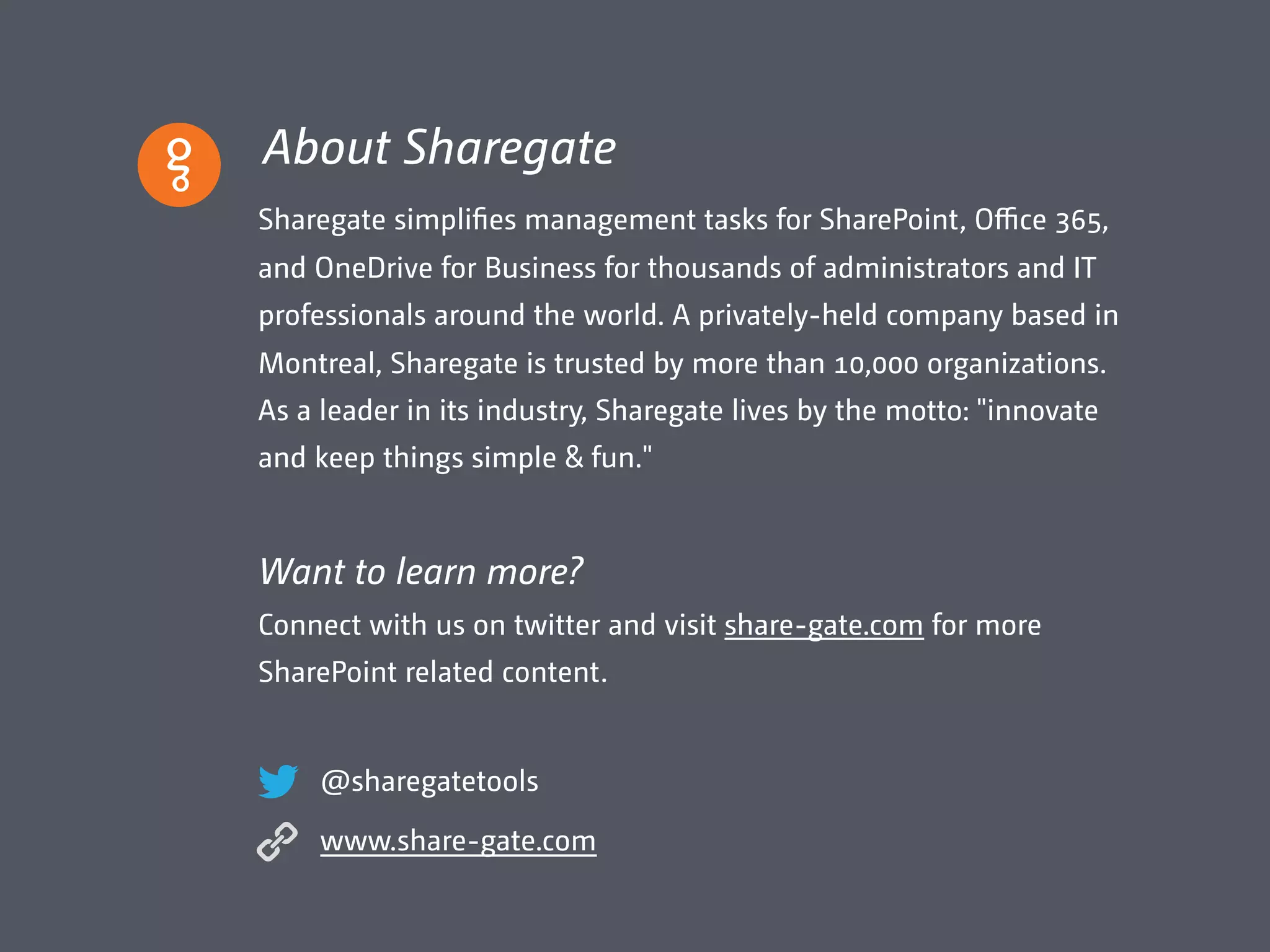 About Sharegate
Sharegate simplifies management tasks for SharePoint, Oﬃce 365,
and OneDrive for Business for thousands of administrators and IT
professionals around the world. A privately-held company based in
Montreal, Sharegate is trusted by more than 10,000 organizations.
As a leader in its industry, Sharegate lives by the motto: "innovate
and keep things simple & fun."
Want to learn more?
Connect with us on twitter and visit share-gate.com for more
SharePoint related content.
@sharegatetools
www.share-gate.com
 
