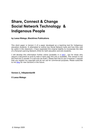 Share, Connect & Change
Social Network Technology &
Indigenous People
by Leesa Watego, Blacklines Publications


This short paper is Version 2 of a paper developed as a teaching tool for Indigenous
education students. It attempted to outline two Social Network tools and how they cold
be useful in the classroom. I have expanded this original slightly to incorporate the idea
of a Personal Learning Network (PLN) for both education and arts students.

I will develop this information further online (probably in a wiki) , but for those who
require a document to print & read in hard copy this one is available. This version is not
the final one (I wonder if it will ever be final!). Please feel free to use it however I request
that you respect my copyright and do not use for commercial purposes. Please subscribe
to me blog for new Versions in the future.




Version 2_14September09

© Leesa Watego




© Watego 2009                                                                                 1
 
