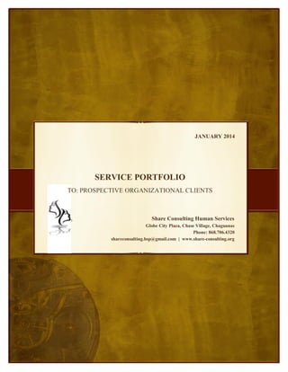 JANUARY 2014
,
OTHERWISE DELETE BOX
SERVICE PORTFOLIO
TO: PROSPECTIVE ORGANIZATIONAL CLIENTS
Share Consulting Human Services
Globe City Plaza, Chase Village, Chaguanas
Phone: 868.706.4320
shareconsulting.hsp@gmail.com | www.share-consulting.org
 