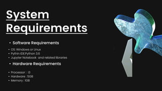 • Software Requirements
System
Requirements
• OS: Windows or Linux
• Pythin IDE:Python 3.6
• Jupyter Notebook and related libraries
• Hardware Requirements
• Processor : i3
• Hardware : 5GB
• Memory : 1GB
 