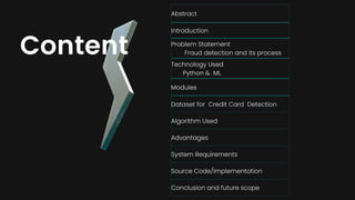 Abstract
Introduction
Problem Statement
Fraud detection and its process
Technology Used
Python & ML
Modules
Dataset for Credit Card Detection
Algorithm Used
Advantages
System Requirements
Source Code/Implementation
Conclusion and future scope
Content
 