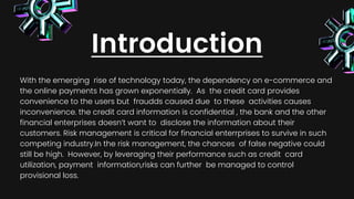 Introduction
With the emerging rise of technology today, the dependency on e-commerce and
the online payments has grown exponentially. As the credit card provides
convenience to the users but fraudds caused due to these activities causes
inconvenience. the credit card information is confidential , the bank and the other
financial enterprises doesn’t want to disclose the information about their
customers. Risk management is critical for financial enterrprises to survive in such
competing industry.In the risk management, the chances of false negative could
still be high. However, by leveraging their performance such as credit card
utilization, payment information,risks can further be managed to control
provisional loss.
 