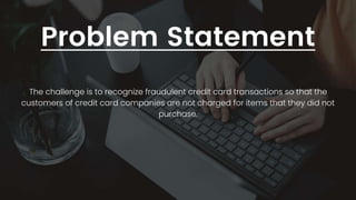 Problem Statement
The challenge is to recognize fraudulent credit card transactions so that the
customers of credit card companies are not charged for items that they did not
purchase.
 