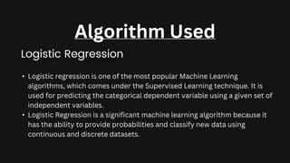 Logistic Regression
Algorithm Used
• Logistic regression is one of the most popular Machine Learning
algorithms, which comes under the Supervised Learning technique. It is
used for predicting the categorical dependent variable using a given set of
independent variables.
• Logistic Regression is a significant machine learning algorithm because it
has the ability to provide probabilities and classify new data using
continuous and discrete datasets.
 
