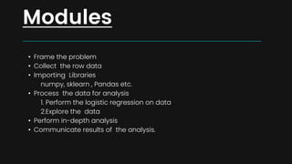 • Frame the problem
• Collect the row data
• Importing Libraries
numpy, sklearn , Pandas etc.
• Process the data for analysis
1. Perform the logistic regression on data
2.Explore the data
• Perform in-depth analysis
• Communicate results of the analysis.
Modules
 
