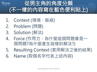 1. Context (情境、脈絡)
2. Problem (問題)
3. Solution (解法)
4. Force (作用力，為什麼這個問題會是一
個問題?為什麼產生這樣的解法?)
5. Resulting Context (套用解法之後...