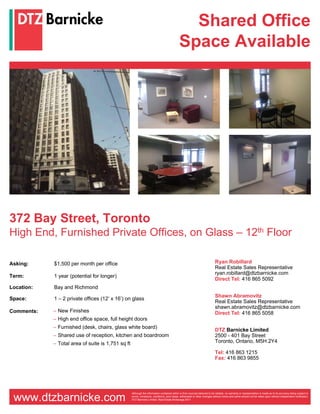 Shared Office
                                                                                            Space Available




372 Bay Street, Toronto
High End, Furnished Private Offices, on Glass – 12th Floor

Asking:     $1,500 per month per office                                                                                     Ryan Robillard
                                                                                                                            Real Estate Sales Representative
                                                                                                                            ryan.robillard@dtzbarnicke.com
Term:       1 year (potential for longer)
                                                                                                                            Direct Tel: 416 865 5092
Location:   Bay and Richmond
                                                                                                                            Shawn Abramovitz
Space:      1 – 2 private offices (12’ x 16’) on glass
                                                                                                                            Real Estate Sales Representative
                                                                                                                            shawn.abramovitz@dtzbarnicke.com
Comments:   – New Finishes                                                                                                  Direct Tel: 416 865 5058
            – High end office space, full height doors
            – Furnished (desk, chairs, glass white board)
                                                                                                                            DTZ Barnicke Limited
            – Shared use of reception, kitchen and boardroom                                                                2500 - 401 Bay Street
            – Total area of suite is 1,751 sq ft                                                                            Toronto, Ontario, M5H 2Y4

                                                                                                                            Tel: 416 863 1215
                                                                                                                            Fax: 416 863 9855




                                                   Although the information contained within is from sources believed to be reliable, no warranty or representation is made as to its accuracy being subject to

 www.dtzbarnicke.com                               errors, omissions, conditions, prior lease, withdrawal or other changes without notice and same should not be relied upon without independent verification.
                                                   DTZ Barnicke Limited, Real Estate Brokerage 2011
 