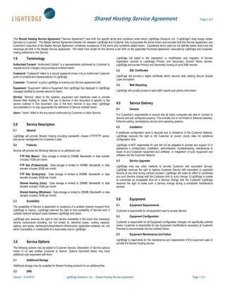 Shared Hosting Service Agreement                                                                    Page 1 of 5




This Shared Hosting Service Agreement (“Service Agreement”) sets forth the specific terms and conditions under which LightEdge Solutions, Inc. (“LightEdge”) shall supply certain
Services to Customer. The Master Service Agreement entered into between LightEdge and Customer fully incorporates the terms herein and provides that this Service Agreement, and
Customer’s execution of the Master Service Agreement constitutes acceptance of the terms and conditions stated herein. Capitalized terms used but not defined herein shall have the
meanings set forth in the Master Service Agreement. The Initial Term length for this Service is set forth on the applicable Purchase Agreement, executed by LightEdge and Customer,
making reference to this Service.

1.0          Terminology                                                                        LightEdge will assist in the registration or modification and migration of domain
                                                                                                registration records to LightEdge Primary and Secondary Domain Name servers.
Authorized Contact: “Authorized Contact” is a representative authorized by Customer to          LightEdge will provide Primary and Secondary hosting of such DNS records.
request service changes using procedure outlined herein.
                                                                                                3.2         SSL Certificates
Codeword: “Codeword” refers to a secure password known only to Authorized Customer
point of contacts and representatives of LightEdge.                                             LightEdge will provide a digital certificate which secures data utilizing Secure Socket
                                                                                                Layer encryption.
Customer: “Customer” is party LightEdge is entering into Service agreement with.
                                                                                                3.3         Web Reporting
Equipment: “Equipment” refers to Equipment that LightEdge has deployed in LightEdge
managed facilities to provide service to Users.                                                 LightEdge will provide access to web traffic reports and activity information.

Service: “Service” refers to the systems, equipment and interfaces used to provide
Shared Web Hosting to Users. The use of Service in this document is specific to the
service outlined in this document. Use of the term Service in any other LightEdge               4.0         Service Delivery
documentation in no way supersedes the definitions of Service outlined herein.
                                                                                                4.1         General
Users: “Users” refers to the any person authorized by Customer to utilize Service.
                                                                                                It is Customer’s responsibility to ensure that all Users computers are able to connect to
                                                                                                Service and are configured properly. This includes but is not limited to Ethernet switches,
                                                                                                Ethernet cabling, workstations, servers and operating systems.
2.0          Service Description
                                                                                                4.2         Installation
2.1          General
                                                                                                If additional configuration work is required due to limitations of the Customer Network,
LightEdge will provide Shared Hosting including bandwidth, shared HTTP/FTP server,              LightEdge reserves the right to bill Customer at current hourly rates for additional
and server management for Customer’s data.                                                      configuration time.
2.2          Features                                                                           LightEdge is NOT responsible for and will not be obligated to provide any support of or
                                                                                                assistance in configuration, installation, administration, troubleshooting, maintenance or
Service will provide the following features at no additional cost.                              repair of any Customer equipment and software, or integration of such equipment and
      FTP Site (Basic): Data storage is limited to 200MB. Bandwidth or data transfer            software into the Customer Network.
      includes 10GB per month.                                                                  4.3         Service Upgrades
      FTP Site (Professional): Data storage is limited to 400MB. Bandwidth or data              LightEdge may use other methods to provide Customer with equivalent Service.
      transfer includes 20GB per month.                                                         LightEdge reserves the right to replace Customer Service with equivalent or upgraded
      FTP Site (Enterprise): Data storage is limited to 600MB. Bandwidth or data                Service at any time during contract duration. LightEdge will make an effort to coordinate
      transfer includes 30GB per month.                                                         any such Service change with the Customer prior to such change. If LightEdge is unable
                                                                                                to coordinate an acceptable time for a Service change with the Customer LightEdge
      Shared Hosting (Unix): Data storage is limited to 200MB. Bandwidth or data                reserves the right to make such a Service change during a scheduled maintenance
      transfer includes 10GB per month.                                                         window.
      Shared Hosting (Windows): Data storage is limited to 200MB. Bandwidth or data
      transfer includes 10GB per month.
2.3          Availability
                                                                                                5.0         Equipment
                                                                                                5.1         Equipment Requirements
The availability of Service is dependent on existence of a suitable network transport from
LightEdge to User(s). LightEdge reserves the right to limit availability of Service even if     Customer is responsible for all equipment used to access Service
suitable network transport exists between LightEdge and Users.
                                                                                                5.2         Equipment Configuration
LightEdge also reserves the right to limit service availability in the event that necessary
service components including, but not limited to, electrical power, cooling capacity,           Customer is responsible for all Equipment configuration changes not specifically outlined
cabling, rack space, switching/routing/network infrastructure, application software, etc. are   herein. Customer is responsible for any Equipment modifications necessary at Customer
either unavailable or unattainable at a reasonable cost to LightEdge.                           Premise to accommodate Service outlined herein.
                                                                                                5.3         Equipment Maintenance and Failure
                                                                                                LightEdge is responsible for the maintenance and replacement of the equipment used to
3.0          Service Options                                                                    provide the Shared Hosting service.
The following options may be added to Customer Service. Description of Service options
herein in no way entitles Customer to feature. Options described below may have
additional cost associated with them.
3.1          Additional Storage
Additional storage may be available for Shared Hosting products for an additional fee.
3.2          DNS
Version: 2/18/2010                                 LightEdge Solutions, Inc. – Shared Hosting Service Agreement                                                           Page 1 of 5
 