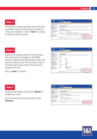 11
                                                           Domains        11




 Step 3
If the domain is not yet registered, you will be told it
is available. Once you have read and accepted the
“Terms and Conditions“, click on ‘Next’ to continue
the Add-On-a-Domain process.




 Step 4
Determine the registrant data for the new domain,
thus choosing who shall appear in the WHOIS
records as registrant and administrative contact. Use
your own name with your 1&1 user data or that of
any other person of your choice. This data can be
updated at any time.
Click on ‘Next’ to continue.




 Step 5
Confirm the final details and click on ‘Submit’ to
complete your order.
You can check the status of your domain under
‘Domains’.
 