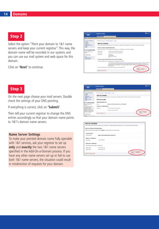 14
14        Domains




      Step 2
     Select the option “Point your domain to 1&1 name
     servers and keep your current registrar“. This way, the
     domain name will be recorded in our systems and
     you can use our mail system and web space for this
     domain.
     Click on ‘Next’ to continue.




      Step 3
     On the next page choose your mail servers. Double
     check the settings of your DNS pointing.
     If everything is correct, click on ‘Submit’.
     Then tell your current registrar to change the DNS
     entries accordingly so that your domain name points
     to 1&1’s domain name servers.


     Name Server Settings
     To make your pointed domain name fully operable
     with 1&1 services, ask your registrar to set up
     only and exactly the two 1&1 name servers
     specified in the Add-On-a-Domain process. If you
     have any other name servers set up or fail to use
     both 1&1 name servers, the situation could result
     in misdirection of requests for your domain.
 
