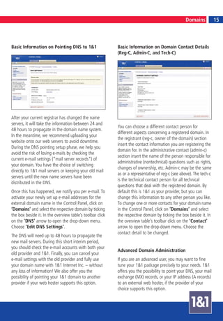 15
                                                                                                  Domains            15




Basic Information on Pointing DNS to 1&1                   Basic Information on Domain Contact Details
                                                           (Reg-C, Admin-C, and Tech-C)




After your current registrar has changed the name
servers, it will take the information between 24 and
                                                           You can choose a different contact person for
48 hours to propagate in the domain name system.
                                                           different aspects concerning a registered domain. In
In the meantime, we recommend uploading your
                                                           the registrant (reg-c, owner of the domain) section
website onto our web servers to avoid downtime.
                                                           insert the contact information you are registering the
During the DNS pointing setup phase, we help you
                                                           domain for. In the administrative contact (admin-c)
avoid the risk of losing e-mails by checking the
                                                           section insert the name of the person responsible for
current e-mail settings (“mail server records“) of
                                                           administrative (nontechnical) questions such as rights,
your domain. You have the choice of switching
                                                           changes of ownership, etc. Admin-c may be the same
directly to 1&1 mail servers or keeping your old mail
                                                           as or a representative of reg-c (see above). The tech-c
servers until the new name servers have been
                                                           is the technical contact person for all technical
distributed in the DNS.
                                                           questions that deal with the registered domain. By
Once this has happened, we notify you per e-mail. To       default this is 1&1 as your provider, but you can
activate your newly set up e-mail addresses for the        change this information to any other person you like.
external domain name in the Control Panel, click on        To change one or more contacts for your domain name
‘Domains’ and select the respective domain by ticking      in the Control Panel, click on ‘Domains’ and select
the box beside it. In the overview table’s toolbar click   the respective domain by ticking the box beside it. In
on the ‘DNS’ arrow to open the drop-down menu.             the overview table’s toolbar click on the ‘Contact’
Choose ‘Edit DNS Settings’.                                arrow to open the drop-down menu. Choose the
                                                           contact detail to be changed.
The DNS will need up to 48 hours to propagate the
new mail servers. During this short interim period,
you should check the e-mail accounts with both your
                                                           Advanced Domain Administration
old provider and 1&1. Finally, you can cancel your
e-mail settings with the old provider and fully use        If you are an advanced user, you may want to fine
your domain name with 1&1 Internet Inc. – without          tune your 1&1 package precisely to your needs. 1&1
any loss of information! We also offer you the             offers you the possibility to point your DNS, your mail
possibility of pointing your 1&1 domain to another         exchange (MX) records, or your IP address (A records)
provider if your web hoster supports this option.          to an external web hoster, if the provider of your
                                                           choice supports this option.
 