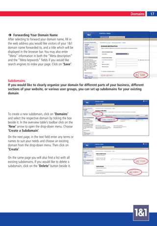 17
                                                                                       Domains           17




    Forwarding Your Domain Name
After selecting to forward your domain name, fill in
the web address you would like visitors of your 1&1
domain name forwarded to, and a title which will be
displayed in the browser bar. You may also enter
“Meta“ information in both the “Meta description“
and the “Meta keywords“ fields if you would like
search engines to index your page. Click on ‘Save’.



Subdomains
If you would like to clearly organize your domain for different parts of your business, different
sections of your website, or various user groups, you can set up subdomains for your existing
domain.




To create a new subdomain, click on ‘Domains’
and select the respective domain by ticking the box
beside it. In the overview table’s toolbar click on the
‘New’ arrow to open the drop-down menu. Choose
‘Create a Subdomain’.
On the next page, in the text field enter any terms or
names to suit your needs and choose an existing
domain from the drop-down menu. Then click on
‘Create’.

On the same page you will also find a list with all
existing subdomains. If you would like to delete a
subdomain, click on the ‘Delete’ button beside it.
 