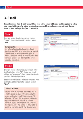 18
18        E-mail




     3. E-mail
     Under the menu item ‘E-mail’ you will find your active e-mail addresses and the option to set up
     new e-mail addresses. To set up personalized, memorable e-mail addresses, add on a domain
     name to your package first (see 2. Domains).


      Step 1
     Once you have a domain name set up, click on
     ‘E-mail’. In the overview table’s toolbar click on
     ‘New’.

     Navigation Tip
     1&1 offers a functional toolbar on the E-mail
     Overview page. Click on its menu items as needed.
     If your browser is Javascript-enabled, you can
     choose each action directly by selecting the e-mail
     address in question and clicking on the arrow
     beside the menu item.


      Step 2
     Enter any names or terms to suit your needs in the
     text field in front of the “@“ of your new e-mail
     address (ex. “your.name“). Next, choose the domain
     part from the drop-down menu.
     Select whether to create a mailbox or forward e-mails
     sent to this address to another account. Click on
     ‘Next’.

     Catch-All Account
     Set up a catch-all account to prevent the loss of
     e-mail messages because of typos made by the
     person sending the e-mail. Use an asterisk (*)
     before the “@” sign. This account — *@domain-
     of-your-choice.com — “catches all” e-mails
     addressed to your e-mail domain part “domain-
     ofyour-choice.com” that cannot be delivered to a
     specific e-mail address with that domain name.
 