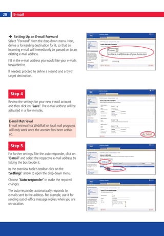 20
20        E-mail




          Setting Up an E-mail Forward
     Select “Forward“ from the drop-down menu. Next,
     define a forwarding destination for it, so that an
     incoming e-mail will immediately be passed on to an
     existing e-mail address.
     Fill in the e-mail address you would like your e-mails
     forwarded to.
     If needed, proceed to define a second and a third
     target destination.




      Step 4
     Review the settings for your new e-mail account
     and then click on ‘Save’. The e-mail address will be
     activated in a few minutes.


     E-mail Retrieval
     E-mail retrieval via WebMail or local mail programs
     will only work once the account has been activat-
     ed.


      Step 5
     For further settings, like the auto-responder, click on
     ‘E-mail’ and select the respective e-mail address by
     ticking the box beside it.
     In the overview table’s toolbar click on the
     ‘Settings’ arrow to open the drop-down menu.
     Choose ‘Auto-responder’ to make the required
     changes.
     The auto-responder automatically responds to
     e-mails sent to the address. For example, use it for
     sending out-of-office message replies when you are
     on vacation.
 