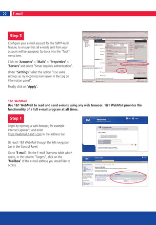 24
22        E-mail




      Step 3
     Configure your e-mail account for the SMTP-Auth
     feature, to ensure that all e-mails sent from your
     account will be accepted. Go back into the “Tool“
     menu item.
     Click on ‘Accounts’ > ‘Mails’ > ‘Properties’ >
     ‘Servers’ and select “Server requires authentication“.
     Under ‘Settings’ select the option “Use same
     settings as my incoming mail server in the Log on
     Information panel“.
     Finally, click on ‘Apply’.



     1&1 WebMail
     Use 1&1 WebMail to read and send e-mails using any web browser. 1&1 WebMail provides the
     functionality of a full e-mail program at all times.

      Step 1
     Begin by opening a web browser, for example
     Internet Explorer®, and enter
     https://webmail.1and1.com in the address bar.

     Or reach 1&1 WebMail through the left navigation
     bar in the Control Panel.
     Go to ‘E-mail’. On the E-mail Overview table which
     opens, in the column “Targets“, click on the
     ‘Mailbox’ of the e-mail address you would like to
     access.
 