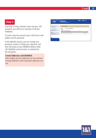 25
                                                      E-mail        23




 Step 2
If you log in using a domain name and your 1&1
password, you will see an overview of all your
mailboxes.
To access only one account, log in with that e-mail
address and its password.
In the selected account, you can change your
password, create or change your signature, and
have full access to your WebMail address book.
1&1 WebMail communication is protected by
SSL-encryption.
E-mail Addresses and WebMail
Only mailbox account addresses can be accessed
through WebMail, while forwarded addresses can-
not.
 
