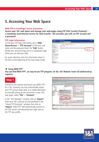 22                                                                                              7
                                                                Accessing Your Web Space            25




5. Accessing Your Web Space
With FTP or FrontPage® Server Extensions
Access your 1&1 web space and manage your web pages using FTP (File Transfer Protocol) –
a commonly used Internet service for data transfer. 1&1 provides you with an FTP account and
a password.
FTP Login Information
To find your FTP login information, go to ‘Web
Space/Access’ > ‘FTP Account’ to find your user
name and the password listed. The ‘Edit’ button
beside your account brings you to a subsequent page
where you can edit your data.
For quick reference, write this information down in
the form at the beginning of this Easy Setup Guide.



   Using WISE-FTP®
You can find WISE-FTP®, an easy-to-use FTP program, on the 1&1 Website Tuner CD (delivered by
request).

 Step 1
Connect to the Internet and launch your WISE-FTP®.
As a 1&1 customer, you may automatically import
your FTP account login data, as a simple alternative
to manually setting up the connection to your 1&1
web space. Select ‘File’ > ‘Connect’.
In the “Site Manager“ window, click on ‘Import’.
Enter your 1&1 customer ID and password in the
“Import FTP Accounts“ window, then click on
‘Import’. WISE-FTP® will automatically connect to
the 1&1 servers and download your login data to
the FTP user profile.
 