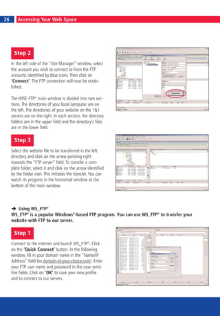 6                                                                                       23
26        Accessing Your Web Space




         Step 2
     In the left side of the “Site Manager” window, select
     the account you wish to connect to from the FTP
     accounts identified by blue icons. Then click on
     ‘Connect’. The FTP connection will now be estab-
     lished.

     The WISE-FTP® main window is divided into two sec-
     tions. The directories of your local computer are on
     the left. The directories of your website on the 1&1
     servers are on the right. In each section, the directory
     folders are in the upper field and the directory’s files
     are in the lower field.

         Step 3
     Select the website file to be transferred in the left
     directory and click on the arrow pointing right
     towards the “FTP server” field. To transfer a com-
     plete folder, select it and click on the arrow identified
     by the folder icon. This initiates the transfer. You can
     watch its progress in the horizontal window at the
     bottom of the main window.



        Using WS_FTP®
     WS_FTP® is a popular Windows®-based FTP program. You can use WS_FTP® to transfer your
     website with FTP to our server.

         Step 1
     Connect to the Internet and launch WS_FTP®. Click
     on the ‘Quick Connect’ button. In the following
     window, fill in your domain name in the “Name/IP
     Address” field (ex.domain-of-your-choice.com). Enter
     your FTP user name and password in the case sensi-
     tive fields. Click on ‘OK’ to save your new profile
     and to connect to our servers.
 