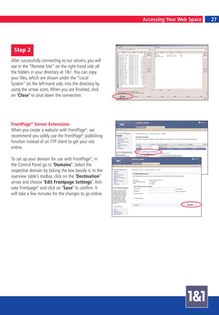 6                                                                                   7
                                                         Accessing Your Web Space       27




    Step 2
After successfully connecting to our servers, you will
see in the “Remote Site” on the right-hand side all
the folders in your directory at 1&1. You can copy
your files, which are shown under the “Local
System” on the left-hand side, into the directory by
using the arrow icons. When you are finished, click
on ‘Close’ to shut down the connection.




FrontPage® Server Extensions
When you create a website with FrontPage®, we
recommend you solely use the FrontPage® publishing
function instead of an FTP client to get your site
online.

To set up your domain for use with FrontPage®, in
the Control Panel go to ‘Domains’. Select the
respective domain by ticking the box beside it. In the
overview table’s toolbar, click on the ‘Destination’
arrow and choose ‘Edit Frontpage Settings’. Acti-
vate Frontpage® and click on ‘Save’ to confirm. It
will take a few minutes for the changes to go online.
 