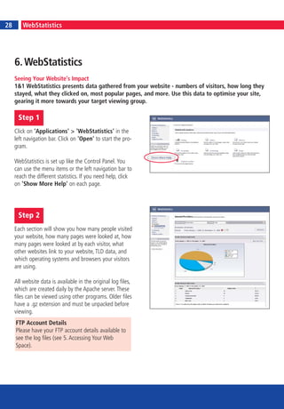 6                                                                                                  7
28        WebStatistics




     6. WebStatistics
     Seeing Your Website’s Impact
     1&1 WebStatistics presents data gathered from your website - numbers of visitors, how long they
     stayed, what they clicked on, most popular pages, and more. Use this data to optimise your site,
     gearing it more towards your target viewing group.

         Step 1
     Click on 'Applications' > 'WebStatistics' in the
     left navigation bar. Click on 'Open' to start the pro-
     gram.

     WebStatistics is set up like the Control Panel. You
     can use the menu items or the left navigation bar to
     reach the different statistics. If you need help, click
     on 'Show More Help' on each page.




         Step 2
     Each section will show you how many people visited
     your website, how many pages were looked at, how
     many pages were looked at by each visitor, what
     other websites link to your website, TLD data, and
     which operating systems and browsers your visitors
     are using.

     All website data is available in the original log files,
     which are created daily by the Apache server. These
     files can be viewed using other programs. Older files
     have a .gz extension and must be unpacked before
     viewing.
     FTP Account Details
     Please have your FTP account details available to
     see the log files (see 5. Accessing Your Web
     Space).
 
