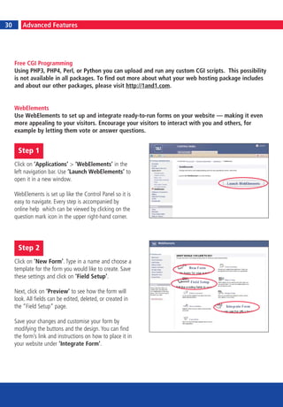 30
     6
30        Advanced Features




     Free CGI Programming
     Using PHP3, PHP4, Perl, or Python you can upload and run any custom CGI scripts. This possibility
     is not available in all packages. To find out more about what your web hosting package includes
     and about our other packages, please visit http://1and1.com.


     WebElements
     Use WebElements to set up and integrate ready-to-run forms on your website — making it even
     more appealing to your visitors. Encourage your visitors to interact with you and others, for
     example by letting them vote or answer questions.


      Step 1
     Click on ‘Applications’ > ‘WebElements’ in the
     left navigation bar. Use ‘Launch WebElements’ to
     open it in a new window.

     WebElements is set up like the Control Panel so it is
     easy to navigate. Every step is accompanied by
     online help which can be viewed by clicking on the
     question mark icon in the upper right-hand corner.




      Step 2
     Click on ‘New Form’. Type in a name and choose a
     template for the form you would like to create. Save
     these settings and click on ‘Field Setup’.

     Next, click on ‘Preview’ to see how the form will
     look. All fields can be edited, deleted, or created in
     the “Field Setup” page.

     Save your changes and customise your form by
     modifying the buttons and the design. You can find
     the form’s link and instructions on how to place it in
     your website under ‘Integrate Form’.
 